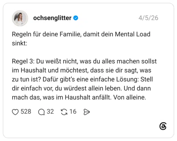 Regeln für deine Familie, damit dein Mental Load sinkt: Regel 3: Du weißt nicht, was du alles machen sollst im Haushalt und möchtest, dass sie dir sagt, was zu tun ist? Dafür gibt's eine einfache Lösung: Stell dir einfach vor, du würdest allein leben. Und dann mach das, was im Haushalt anfällt. Von alleine.