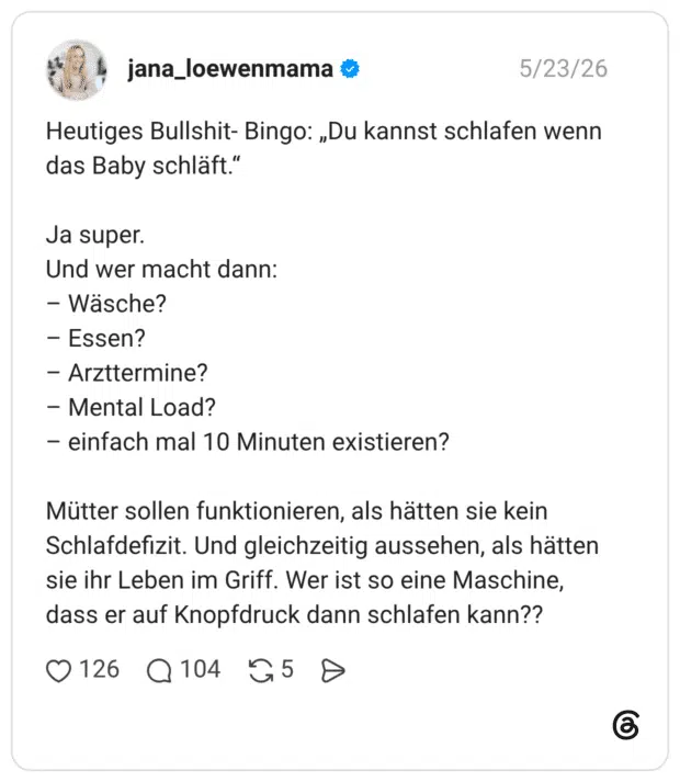 Heutiges Bullshit- Bingo: „Du kannst schlafen wenn das Baby schläft.“ Ja super. Und wer macht dann: Wäsche? Essen? Arzttermine? Mental Load? einfach mal 10 Minuten existieren? Mütter sollen funktionieren, als hätten sie kein Schlafdefizit. Und gleichzeitig aussehen, als hätten sie ihr Leben im Griff. Wer ist so eine Maschine, dass er auf Knopfdruck dann schlafen kann??