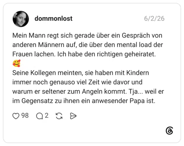 Mein Mann regt sich gerade über ein Gespräch von anderen Männern auf, die über den mental load der Frauen lachen. Ich habe den richtigen geheiratet. Seine Kollegen meinten, sie haben mit Kindern immer noch genauso viel Zeit wie davor und warum er seltener zum Angeln kommt. Tja... weil er im Gegensatz zu ihnen ein anwesender Papa ist.