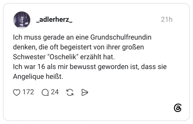 Ich muss gerade an eine Grundschulfreundin denken, die oft begeistert von ihrer großen Schwester "Oschelik" erzählt hat. Ich war 16 als mir bewusst geworden ist, dass sie Angelique heißt.