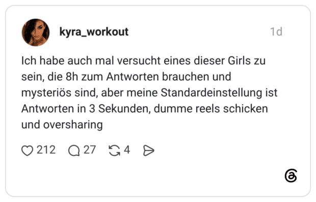 Ich habe auch mal versucht eines dieser Girls zu sein, die 8h zum Antworten brauchen und mysteriös sind, aber meine Standardeinstellung ist Antworten in 3 Sekunden, dumme reels schicken und oversharing