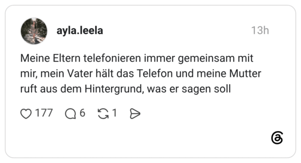 Meine Eltern telefonieren immer gemeinsam mit mir, mein Vater hält das Telefon und meine Mutter ruft aus dem Hintergrund, was er sagen soll