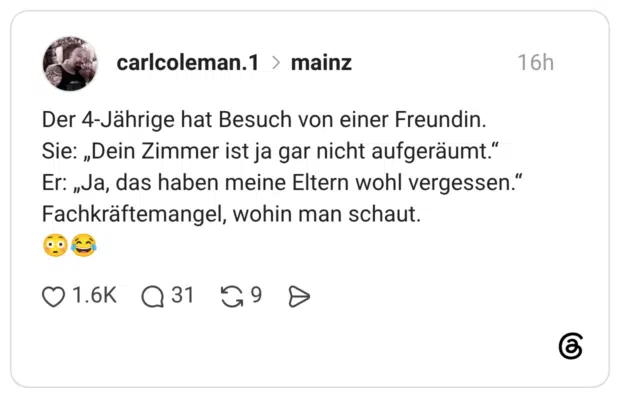 Der 4-Jährige hat Besuch von einer Freundin. Sie: „Dein Zimmer ist ja gar nicht aufgeräumt." Er: „Ja, das haben meine Eltern wohl vergessen." Fachkräftemangel, wohin man schaut.