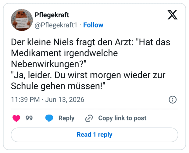 Der kleine Niels fragt den Arzt: "Hat das Medikament irgendwelche Nebenwirkungen?" "Ja, leider. Du wirst morgen wieder zur Schule gehen müssen!"