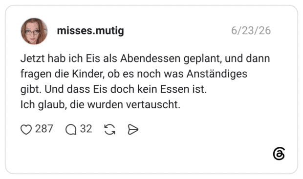 Jetzt hab ich Eis als Abendessen geplant, und dann fragen die Kinder, ob es noch was Anständiges gibt. Und dass Eis doch kein Essen ist. Ich glaub, die wurden vertauscht.