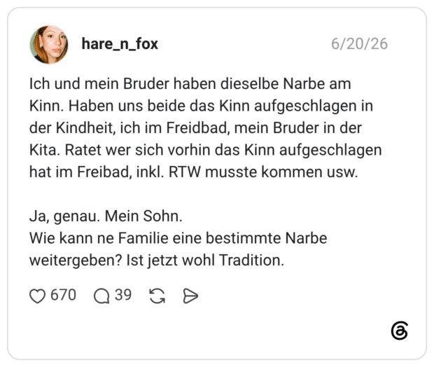 Ich und mein Bruder haben dieselbe Narbe am Kinn. Haben uns beide das Kinn aufgeschlagen in der Kindheit, ich im Freidbad, mein Bruder in der Kita. Ratet wer sich vorhin das Kinn aufgeschlagen hat im Freibad, inkl. RTW musste kommen usw. Ja, genau. Mein Sohn. Wie kann ne Familie eine bestimmte Narbe weitergeben? Ist jetzt wohl Tradition.