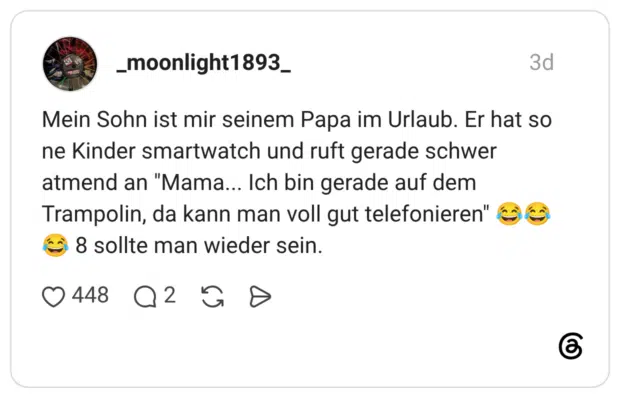 Mein Sohn ist mir seinem Papa im Urlaub. Er hat so ne Kinder smartwatch und ruft gerade schwer atmend an "Mama... Ich bin gerade auf dem Trampolin, da kann man voll gut telefonieren" € 8 sollte man wieder sein.