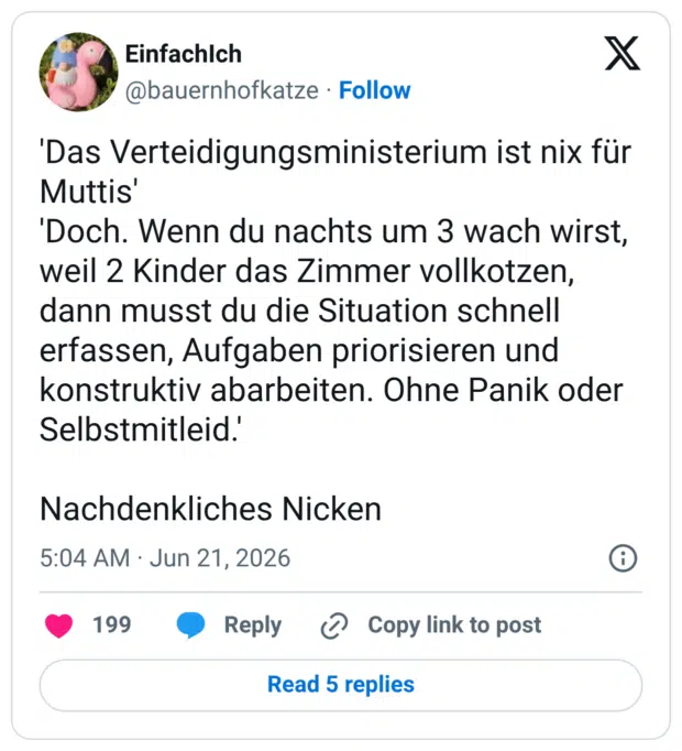 'Das Verteidigungsministerium ist nix für Muttis' 'Doch. Wenn du nachts um 3 wach wirst, weil 2 Kinder das Zimmer vollkotzen, dann musst du die Situation schnell erfassen, Aufgaben priorisieren und konstruktiv abarbeiten. Ohne Panik oder Selbstmitleid Nachdenkliches Nicken
