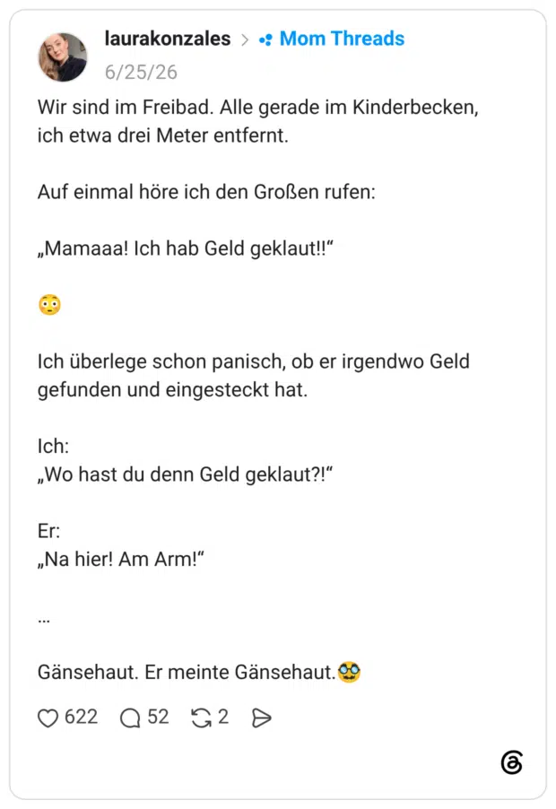 Wir sind im Freibad. Alle gerade im Kinderbecken, ich etwa drei Meter entfernt. Auf einmal höre ich den Großen rufen: „Mamaaa! Ich hab Geld geklaut!!" Ich überlege schon panisch, ob er irgendwo Geld gefunden und eingesteckt hat. Ich: „Wo hast du denn Geld geklaut?!" Er: „Na hier! Am Arm!" Gänsehaut. Er meinte Gänsehaut