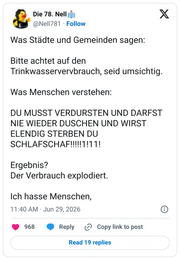 Was Städte und Gemeinden sagen: Bitte achtet auf den Trinkwasservervbrauch, seid umsichtig. Was Menschen verstehen: DU MUSST VERDURSTEN UND DARFST NIE WIEDER DUSCHEN UND WIRST ELENDIG STERBEN DU SCHLAFSCHAF!!!!!1!11! Ergebnis? Der Verbrauch explodiert. Ich hasse Menschen