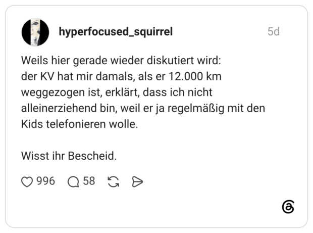 Weils hier gerade wieder diskutiert wird: der KV hat mir damals, als er 12.000 km weggezogen ist, erklärt, dass ich nicht alleinerziehend bin, weil er ja regelmäßig mit den Kids telefonieren wolle. Wisst ihr Bescheid.