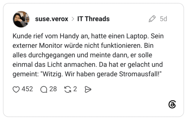 Kunde rief vom Handy an, hatte einen Laptop. Sein externer Monitor würde nicht funktionieren. Bin alles durchgegangen und meinte dann, er solle einmal das Licht anmachen. Da hat er gelacht und gemeint: "Witzig. Wir haben gerade Stromausfall!"