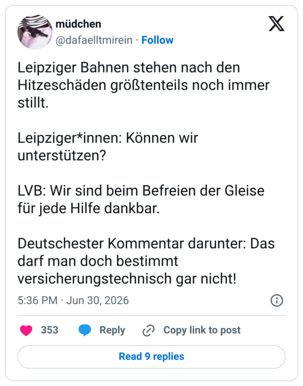 Leipziger Bahnen stehen nach den Hitzeschäden größtenteils noch immer stillt. Leipziger*innen: Können wir unterstützen? LVB: Wir sind beim Befreien der Gleise für jede Hilfe dankbar. Deutschester Kommentar darunter: Das darf man doch bestimmt versicherungstechnisch gar nicht!
