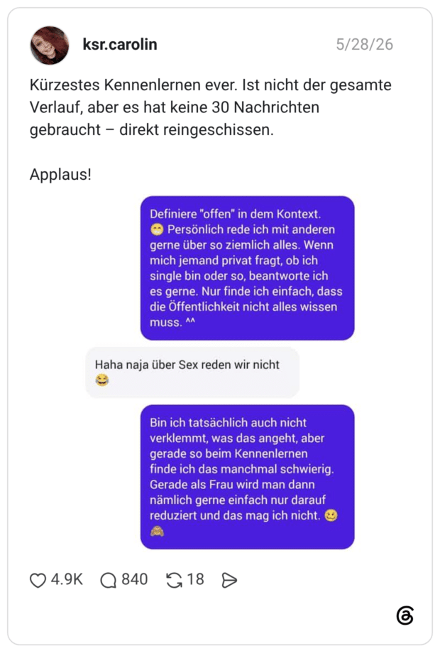 Kürzestes Kennenlernen ever. Ist nicht der gesamte Verlauf, aber es hat keine 30 Nachrichten gebraucht - direkt reingeschissen. Applaus! Definiere "offen" in dem Kontext. Persönlich rede ich mit anderen gerne über so ziemlich alles. Wenn mich jemand privat fragt, ob ich single bin oder so, beantworte ich es gerne. Nur finde ich einfach, dass die Öffentlichkeit nicht alles wissen muss. Haha naja über Sex reden wir nicht Bin ich tatsächlich auch nicht verklemmt, was das angeht, aber gerade so beim Kennenlernen finde ich das manchmal schwierig. Gerade als Frau wird man dann nämlich gerne einfach nur darauf reduziert und das mag ich nicht. 218