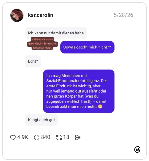 5/28/26 ksr.carolin Ich kann nur damit dienen haha *Bild. vom Sixpack gesendet, im Screenshot rausgeschnitten. Echt? Sowas catcht mich nicht ^^ Ich mag Menschen mit Sozial-Emotionaler-Intelligenz. Der erste Eindruck ist wichtig, aber nur weil jemand gut aussieht oder nen guten Körper hat (was du zugegeben wirklich hast!) - damit beeindruckt man mich nicht. Klingt auch gut 4.9K • 840 Q18