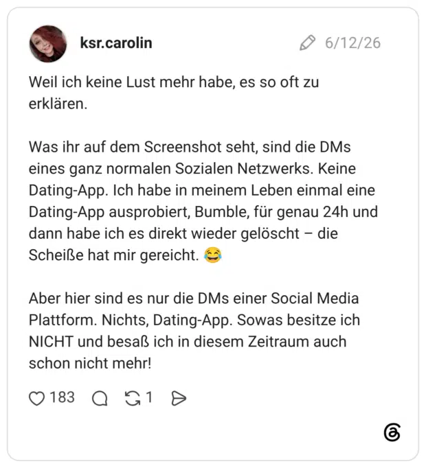 Weil ich keine Lust mehr habe, es so oft zu erklären. Was ihr auf dem Screenshot seht, sind die DMs eines ganz normalen Sozialen Netzwerks. Keine Dating-App. Ich habe in meinem Leben einmal eine Dating-App ausprobiert, Bumble, für genau 24h und dann habe ich es direkt wieder gelöscht - die Scheiße hat mir gereicht. Aber hier sind es nur die DMs einer Social Media Plattform. Nichts, Dating-App. Sowas besitze ich NICHT und besaß ich in diesem Zeitraum auch schon nicht mehr!