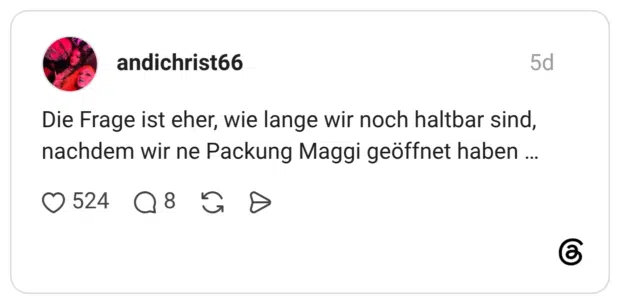 Die Frage ist eher, wie lange wir noch haltbar sind, nachdem wir ne Packung Maggi geöffnet haben ...
