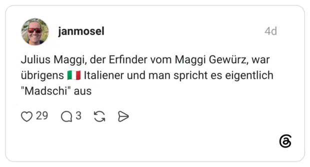 Julius Maggi, der Erfinder vom Maggi Gewürz, war übrigens | I Italiener und man spricht es eigentlich "Madschi" aus