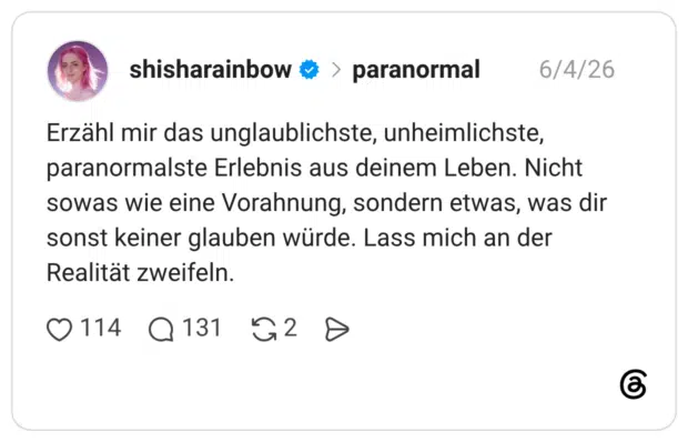 Erzähl mir das unglaublichste, unheimlichste, paranormalste Erlebnis aus deinem Leben. Nicht sowas wie eine Vorahnung, sondern etwas, was dir sonst keiner glauben würde. Lass mich an der Realität zweifeln.