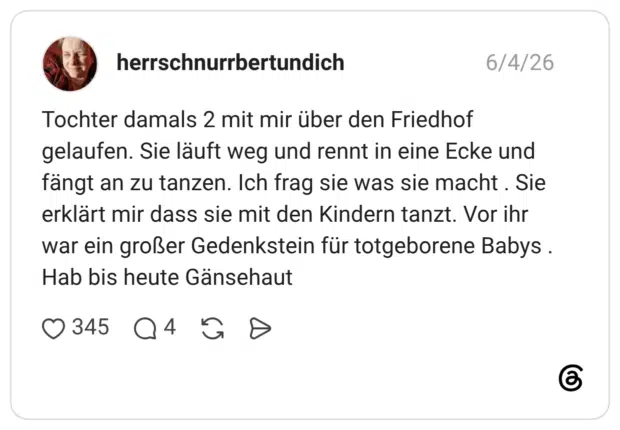 Tochter damals 2 mit mir über den Friedhof gelaufen. Sie läuft weg und rennt in eine Ecke und fängt an zu tanzen. Ich frag sie was sie macht . Sie erklärt mir dass sie mit den Kindern tanzt. Vor ihr war ein großer Gedenkstein für totgeborene Babys . Hab bis heute Gänsehaut