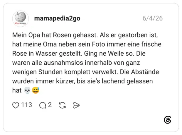 Mein Opa hat Rosen gehasst. Als er gestorben ist, hat meine Oma neben sein Foto immer eine frische Rose in Wasser gestellt. Ging ne Weile so. Die waren alle ausnahmslos innerhalb von ganz wenigen Stunden komplett verwelkt. Die Abstände wurden immer kürzer, bis sie's lachend gelassen hat