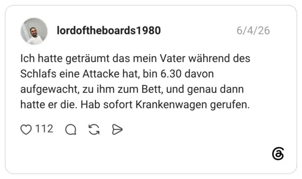 Ich hatte geträumt das mein Vater während des Schlafs eine Attacke hat, bin 6.30 davon aufgewacht, zu ihm zum Bett, und genau dann hatte er die. Hab sofort Krankenwagen gerufen.
