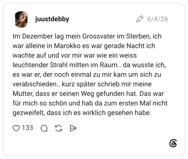 Im Dezember lag mein Grossvater im Sterben, ich war alleine in Marokko es war gerade Nacht ich wachte auf und vor mir war wie ein weiss leuchtender Strahl mitten im Raum.. da wusste ich, es war er, der noch einmal zu mir kam um sich zu verabschieden.. kurz später schrieb mir meine Mutter, dass er seinen Weg gefunden hat. Das war für mich so schön und hab da zum ersten Mal nicht gezweifelt, dass ich es wirklich gesehen habe.