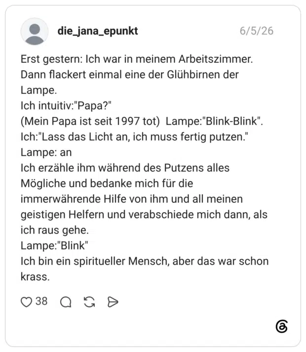 Erst gestern: Ich war in meinem Arbeitszimmer. Dann flackert einmal eine der Glühbirnen der Lampe. Ich intuitiv:"Papa?" (Mein Papa ist seit 1997 tot) Lampe:"Blink-Blink" Ich: "Lass das Licht an, ich muss fertig putzen.' Lampe: an Ich erzähle ihm während des Putzens alles Mögliche und bedanke mich für die immerwährende Hilfe von ihm und all meinen geistigen Helfern und verabschiede mich dann, als ich raus gehe. Lampe:"Blink" Ich bin ein spiritueller Mensch, aber das war schon krass