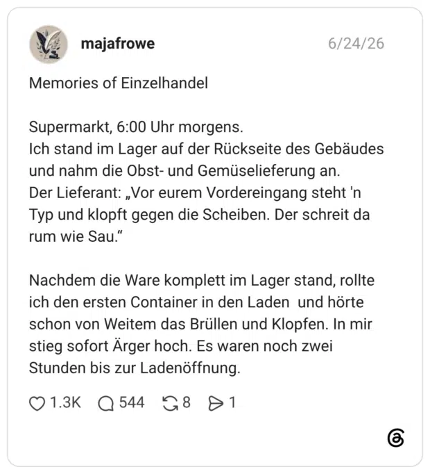 Memories of Einzelhandel Supermarkt, 6:00 Uhr morgens. Ich stand im Lager auf der Rückseite des Gebäudes und nahm die Obst- und Gemüselieferung an. Der Lieferant: „Vor eurem Vordereingang steht 'n Typ und klopft gegen die Scheiben. Der schreit da rum wie Sau.“ Nachdem die Ware komplett im Lager stand, rollte ich den ersten Container in den Laden und hörte schon von Weitem das Brüllen und Klopfen. In mir stieg sofort Ärger hoch. Es waren noch zwei Stunden bis zur Ladenöffnung.