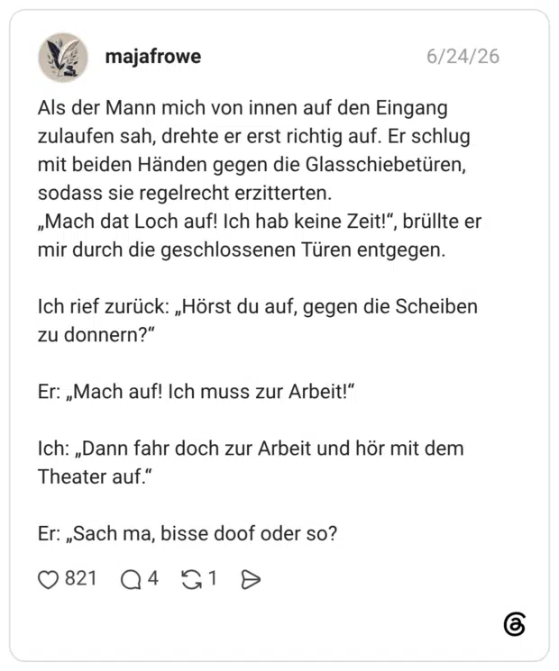 Als der Mann mich von innen auf den Eingang zulaufen sah, drehte er erst richtig auf. Er schlug mit beiden Händen gegen die Glasschiebetüren, sodass sie regelrecht erzitterten. „Mach dat Loch auf! Ich hab keine Zeit!“, brüllte er mir durch die geschlossenen Türen entgegen. Ich rief zurück: „Hörst du auf, gegen die Scheiben zu donnern?“ Er: „Mach auf! Ich muss zur Arbeit!“ Ich: „Dann fahr doch zur Arbeit und hör mit dem Theater auf.“ Er: „Sach ma, bisse doof oder so?
