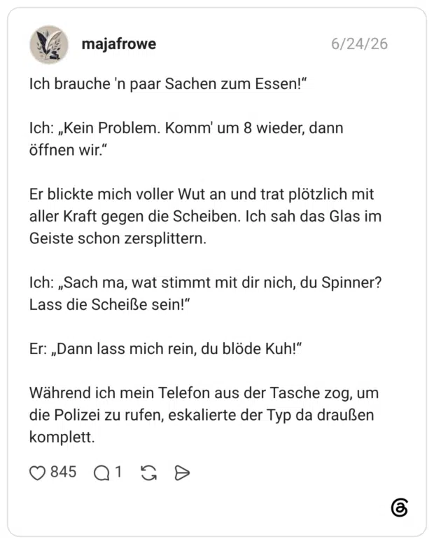 Ich brauche 'n paar Sachen zum Essen!“ Ich: „Kein Problem. Komm' um 8 wieder, dann öffnen wir.“ Er blickte mich voller Wut an und trat plötzlich mit aller Kraft gegen die Scheiben. Ich sah das Glas im Geiste schon zersplittern. Ich: „Sach ma, wat stimmt mit dir nich, du Spinner? Lass die Scheiße sein!“ Er: „Dann lass mich rein, du blöde Kuh!“ Während ich mein Telefon aus der Tasche zog, um die Polizei zu rufen, eskalierte der Typ da draußen komplett.