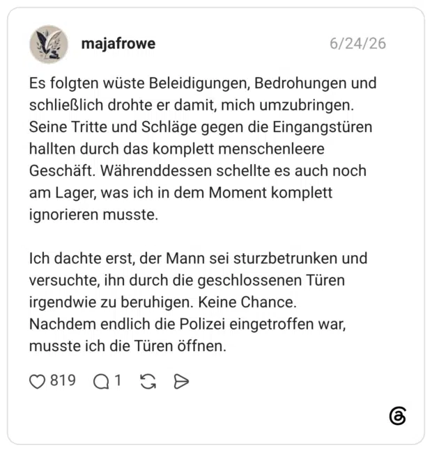 Es folgten wüste Beleidigungen, Bedrohungen und schließlich drohte er damit, mich umzubringen. Seine Tritte und Schläge gegen die Eingangstüren hallten durch das komplett menschenleere Geschäft. Währenddessen schellte es auch noch am Lager, was ich in dem Moment komplett ignorieren musste. Ich dachte erst, der Mann sei sturzbetrunken und versuchte, ihn durch die geschlossenen Türen irgendwie zu beruhigen. Keine Chance. Nachdem endlich die Polizei eingetroffen war, musste ich die Türen öffnen.