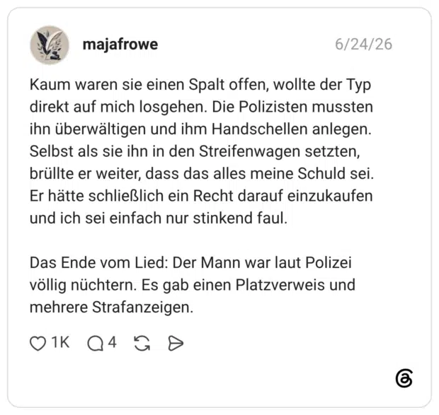 Kaum waren sie einen Spalt offen, wollte der Typ direkt auf mich losgehen. Die Polizisten mussten ihn überwältigen und ihm Handschellen anlegen. Selbst als sie ihn in den Streifenwagen setzten, brüllte er weiter, dass das alles meine Schuld sei. Er hätte schließlich ein Recht darauf einzukaufen und ich sei einfach nur stinkend faul. Das Ende vom Lied: Der Mann war laut Polizei völlig nüchtern. Es gab einen Platzverweis und mehrere Strafanzeigen.