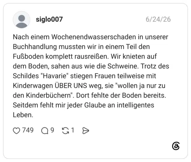 Nach einem Wochenendwasserschaden in unserer Buchhandlung mussten wir in einem Teil den Fußboden komplett rausreißen. Wir knieten auf dem Boden, sahen aus wie die Schweine. Trotz des Schildes "Havarie" stiegen Frauen teilweise mit Kinderwagen ÜBER UNS weg, sie "wollen ja nur zu den Kinderbüchern". Dort fehlte der Boden bereits. Seitdem fehlt mir jeder Glaube an intelligentes Leben.