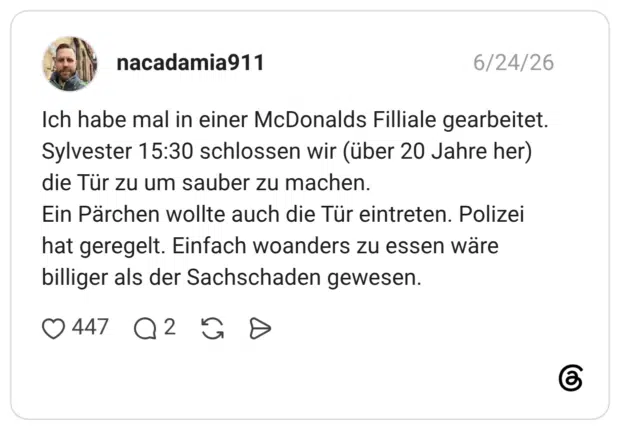 Ich habe mal in einer McDonalds Filliale gearbeitet. Sylvester 15:30 schlossen wir (über 20 Jahre her) die Tür zu um sauber zu machen. Ein Pärchen wollte auch die Tür eintreten. Polizei hat geregelt. Einfach woanders zu essen wäre billiger als der Sachschaden gewesen.