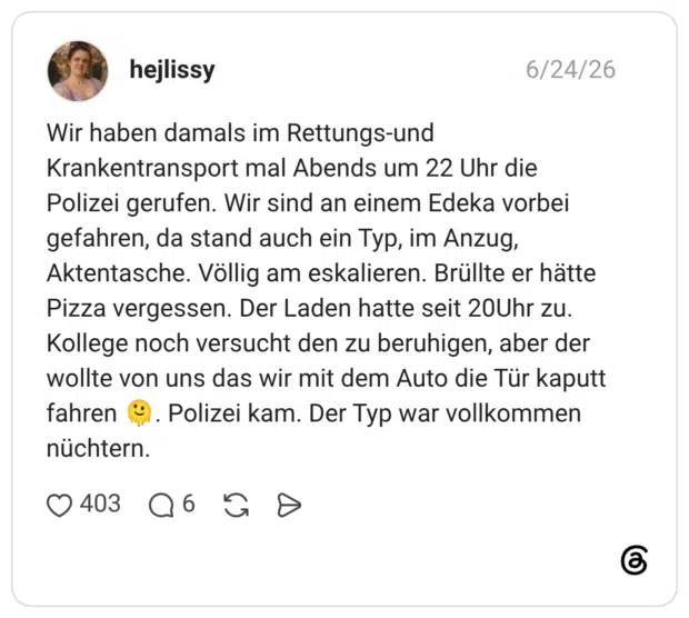 Wir haben damals im Rettungs-und Krankentransport mal Abends um 22 Uhr die Polizei gerufen. Wir sind an einem Edeka vorbei gefahren, da stand auch ein Typ, im Anzug, Aktentasche. Völlig am eskalieren. Brüllte er hätte Pizza vergessen. Der Laden hatte seit 20Uhr zu. Kollege noch versucht den zu beruhigen, aber der wollte von uns das wir mit dem Auto die Tür kaputt fahren 🫠. Polizei kam. Der Typ war vollkommen nüchtern.
