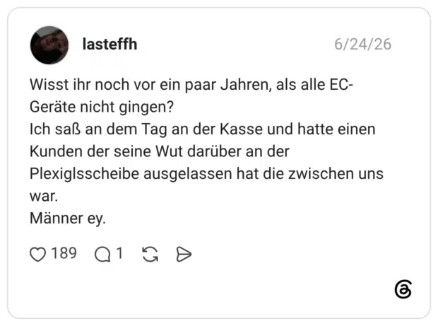 Wisst ihr noch vor ein paar Jahren, als alle EC-Geräte nicht gingen? Ich saß an dem Tag an der Kasse und hatte einen Kunden der seine Wut darüber an der Plexiglsscheibe ausgelassen hat die zwischen uns war. Männer ey.