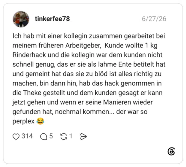 Ich hab mit einer kollegin zusammen gearbeitet bei meinem früheren Arbeitgeber, Kunde wollte 1 kg Rinderhack und die kollegin war dem kunden nicht schnell genug, das er sie als lahme Ente betitelt hat und gemeint hat das sie zu blöd ist alles richtig zu machen, bin dann hin, hab das hack genommen in die Theke gestellt und dem kunden gesagt er kann jetzt gehen und wenn er seine Manieren wieder gefunden hat, nochmal kommen... der war so perplex 😂