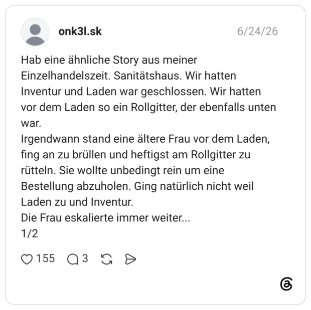 Hab eine ähnliche Story aus meiner Einzelhandelszeit. Sanitätshaus. Wir hatten Inventur und Laden war geschlossen. Wir hatten vor dem Laden so ein Rollgitter, der ebenfalls unten war. Irgendwann stand eine ältere Frau vor dem Laden, fing an zu brüllen und heftigst am Rollgitter zu rütteln. Sie wollte unbedingt rein um eine Bestellung abzuholen. Ging natürlich nicht weil Laden zu und Inventur. Die Frau eskalierte immer weiter... 1/2