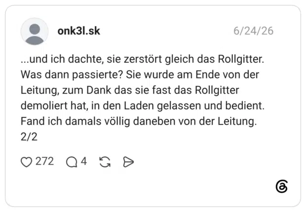 ...und ich dachte, sie zerstört gleich das Rollgitter. Was dann passierte? Sie wurde am Ende von der Leitung, zum Dank das sie fast das Rollgitter demoliert hat, in den Laden gelassen und bedient. Fand ich damals völlig daneben von der Leitung. 2/2