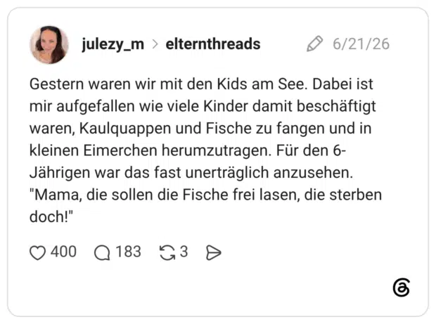 Gestern waren wir mit den Kids am See. Dabei ist mir aufgefallen wie viele Kinder damit beschäftigt waren, Kaulquappen und Fische zu fangen und in kleinen Eimerchen herumzutragen. Für den 6-Jährigen war das fast unerträglich anzusehen. "Mama, die sollen die Fische frei lasen, die sterben doch!"