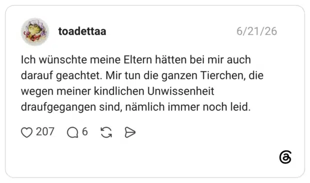 Ich wünschte meine Eltern hätten bei mir auch darauf geachtet. Mir tun die ganzen Tierchen, die wegen meiner kindlichen Unwissenheit draufgegangen sind, nämlich immer noch leid.