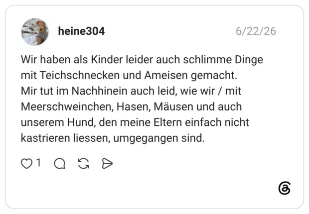 Wir haben als Kinder leider auch schlimme Dinge mit Teichschnecken und Ameisen gemacht. Mir tut im Nachhinein auch leid, wie wir / mit Meerschweinchen, Hasen, Mäusen und auch unserem Hund, den meine Eltern einfach nicht kastrieren liessen, umgegangen sind.