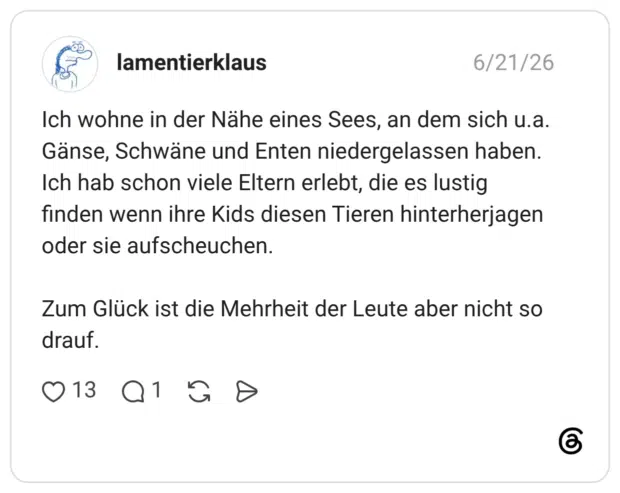 Ich wohne in der Nähe eines Sees, an dem sich u.a. Gänse, Schwäne und Enten niedergelassen haben. Ich hab schon viele Eltern erlebt, die es lustig finden wenn ihre Kids diesen Tieren hinterherjagen oder sie aufscheuchen. Zum Glück ist die Mehrheit der Leute aber nicht so drauf.