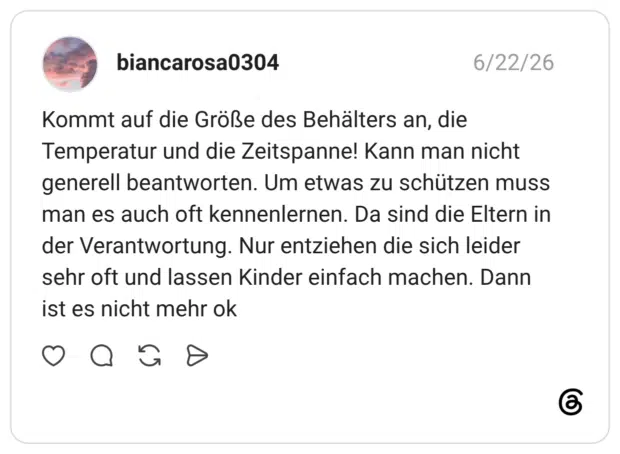 Kommt auf die Größe des Behälters an, die Temperatur und die Zeitspanne! Kann man nicht generell beantworten. Um etwas zu schützen muss man es auch oft kennenlernen. Da sind die Eltern in der Verantwortung. Nur entziehen die sich leider sehr oft und lassen Kinder einfach machen. Dann ist es nicht mehr ok