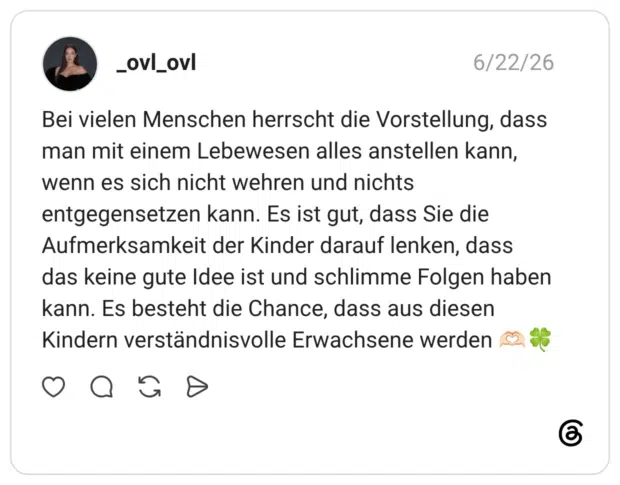 Bei vielen Menschen herrscht die Vorstellung, dass man mit einem Lebewesen alles anstellen kann, wenn es sich nicht wehren und nichts entgegensetzen kann. Es ist gut, dass Sie die Aufmerksamkeit der Kinder darauf lenken, dass das keine gute Idee ist und schlimme Folgen haben kann. Es besteht die Chance, dass aus diesen Kindern verständnisvolle Erwachsene werden 🫶🏻🍀