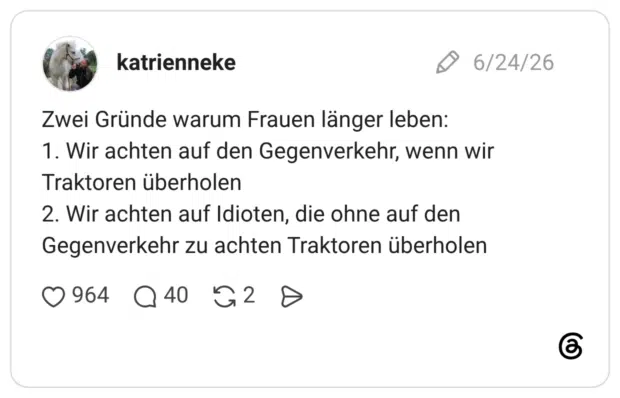 Zwei Gründe warum Frauen länger leben: 1. Wir achten auf den Gegenverkehr, wenn wir Traktoren überholen 2. Wir achten auf Idioten, die ohne auf den Gegenverkehr zu achten Traktoren überholen