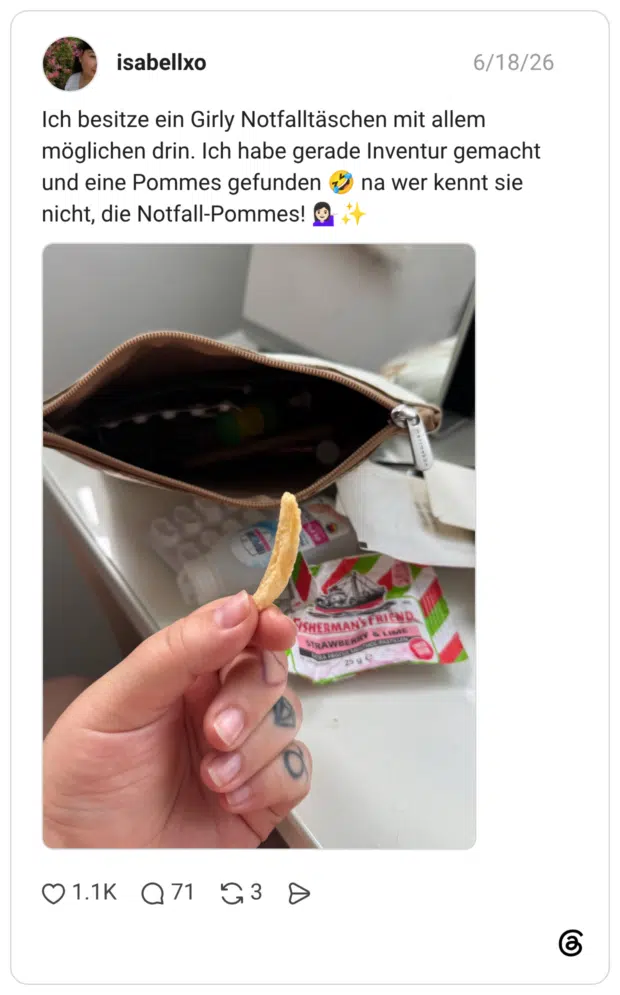 Ich besitze ein Girly Notfalltäschen mit allem möglichen drin. Ich habe gerade Inventur gemacht und eine Pommes gefunden nicht, die Notfall-Pommes!
