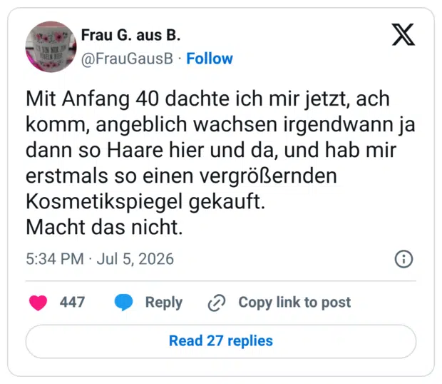 Mit Anfang 40 dachte ich mir jetzt, ach komm, angeblich wachsen irgendwann ja dann so Haare hier und da, und hab mir erstmals so einen vergrößernden Kosmetikspiegel gekauft. Macht das nicht.