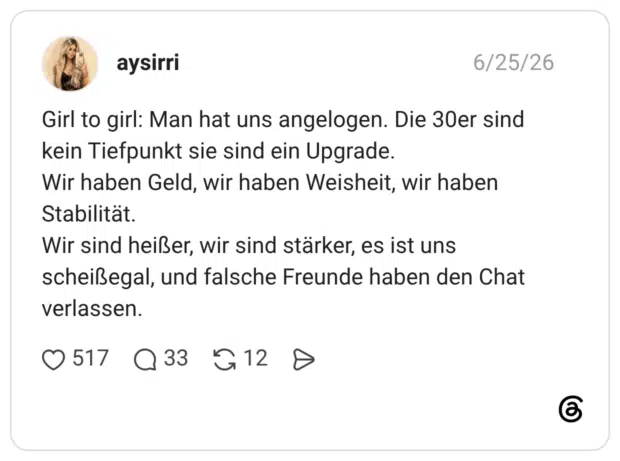 Girl to girl: Man hat uns angelogen. Die 30er sind kein Tiefpunkt sie sind ein Upgrade. Wir haben Geld, wir haben Weisheit, wir haben Stabilität. Wir sind heißer, wir sind stärker, es ist uns scheißegal, und falsche Freunde haben den Chat verlassen.